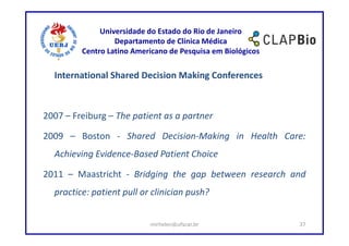 Universidade do Estado do Rio de Janeiro
                  Departamento de Clínica Médica
         Centro Latino Americano de Pesquisa em Biológicos

  International Shared Decision Making Conferences



2007 – Freiburg – The patient as a partner

2009 – Boston - Shared Decision-Making in Health Care:
  Achieving Evidence-Based Patient Choice

2011 – Maastricht - Bridging the gap between research and
  practice: patient pull or clinician push?


                           mirhelen@ufscar.br                37
 
