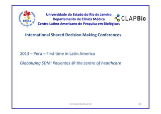 Universidade do Estado do Rio de Janeiro
                  Departamento de Clínica Médica
         Centro Latino Americano de Pesquisa em Biológicos

  International Shared Decision Making Conferences



2013 – Peru – First time in Latin America

Globalizing SDM: Pacientes @ the centre of healthcare




                           mirhelen@ufscar.br                38
 