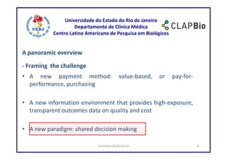 Universidade do Estado do Rio de Janeiro
                    Departamento de Clínica Médica
           Centro Latino Americano de Pesquisa em Biológicos


A panoramic overview

- Framing the challenge
• A new payment method:                  value-based,   or     pay-for-
  performance, purchasing

• A new information environment that provides high-exposure,
  transparent outcomes data on quality and cost

• A new paradigm: shared decision making

                             mirhelen@ufscar.br                           4
 