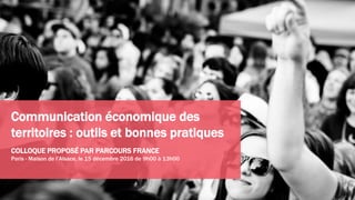 Communication économique des
territoires : outils et bonnes pratiques
COLLOQUE PROPOSÉ PAR PARCOURS FRANCE
Paris - Maison de l’Alsace, le 15 décembre 2016 de 9h00 à 13h00
 