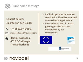 13
Take home message
Contact details:
Juliette van den Dolder
+31 (0)6 46155064
j.vandendolder@noviocell.com
Reinier Postlaan 2
6525 GC Nijmegen
The Netherlands
• PIC hydrogel is an innovative
solution for 3D cell culture and
future clinical applications
• Innovative product in a fast
growing market that are
unmatched by our
competitors
 