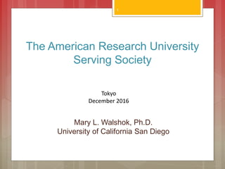 The American Research University
Serving Society
Mary L. Walshok, Ph.D.
University of California San Diego
1
Tokyo
December 2016
 