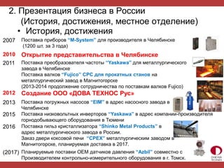 2. Презентация бизнеса в России
(История, достижения, местное отделение)
• История, достижения
2007 Поставка приборов “M-System” для производителя в Челябинске
(1200 шт. за 3 года)
2010 Открытие представительства в Челябинске
2011 Поставка преобразователя частоты “Yaskawa” для металлургического
завода в Челябинске
Поставка валков “Fujico” CPC для прокатных станов на
металлургический завод в Магнитогорске
(2013-2014 продолжение сотрудничества по поставкам валков Fujico)
2012 Создание ООО «ДОВА ТЕХНОС Рус»
2013 Поставка погружных насосов “EIM” в адрес насосного завода в
Челябинске
2015 Поставка низковольтных инверторов “Yaskawa” в адрес компании-производителя
горнодобывающего оборудования в Тюмени
2016 Поставка гильз кристаллизатора “Shinko Metal Products” в
адрес металлургического завода в России.
Заказ двери коксовой печи “CPEX” металлургическим заводом в
Магнитогорске, планируемая доставка в 2017.
(2017) Планируемые поставки OEM датчиков давления “Azbil” совместно с
Производителем контрольно-измерительного оборудования в г. Томск.
 