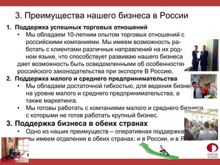 3. Преимущества нашего бизнеса в России
1. Поддержка успешных торговых отношений
• Мы обладаем 10-летним опытом торговых отношений с
российскими компаниями. Мы имеем возможность ра-
ботать с клиентами различных направлений на их род-
ном языке, что способствует развиваю нашего бизнеса и
дает возможность быть осведомленными об особенностях
российского законодательства при экспорте В Россию.
2. Поддержка малого и среднего предпринимательства
• Мы обладаем достаточной гибкостью, для ведения бизнеса
на уровне малого и среднего предпринимательства, а
также маркетинга.
• Мы готовы работать с компаниями малого и среднего бизнеса,
с которыми не готов работать крупный бизнес.
3. Поддержка бизнеса в обеих странах
• Одно из наших преимуществ – оперативная поддержка, т.к.
мы имеем отделения в обеих странах: и в России, и в Японии.
 