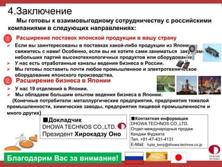 4.Заключение
Мы готовы к взаимовыгодному сотрудничеству с российскими
компаниями в следующих направлениях:
1
Расширение бизнеса в Японии2
Расширение поставок японской продукции в вашу страну
 У нас 19 отделений в Японии.
 Мы обладаем большим опытом ведения бизнеса в Японии.
(Конечные потребители：металлургические предприятия, предприятия тяжелой
промышленности, химические заводы, предприятия пищевой промышленности и
много других)
 Если вы заинтересованы в поставках какой-либо продукции из Японии,
свяжитесь с нами! Особенно, если вы не хотите сами заниматься закупками
небольших партий высокотехнологичных продуктов или оборудования.
 У нас есть отработанные каналы ведения бизнеса в России.
 Мы готовы поставить почти любое промышленное и электротехническое
оборудование японского производства.
■Контактная информация
DHOWA TECHNOS CO.,LTD.
Отдел международных продаж
Кенджи Фуджита
Тел. +81-47-431-4131
E-Mail: fujita_kenji@dhowa-technos.co.jp
■Докладчик
DHOWA TECHNOS CO.,LTD.
Президент Хирокадзу Оно
Благодарим Вас за внимание!
 