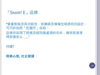 「SMART E」品牌
“著重剪裁及其功能性，如褲頭及褲襠位經過特別設計，
可巧妙地把「肚腩仔」收起。
品牌亦採用了舒適及經防菌處理的衣料，確保長者穿
得舒適安心 ……”
持續?
商業心態, 社企營運
12
 