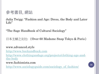 參考書目, 網站
Julia Twigg: “Fashion and Age: Dress, the Body and Later
Life”
“The Sage Handbook of Cultural Sociology”
日本主婦之友社: 《Over 60 Madame Snap Tokyo & Paris》
www.advanced.style
http://www.buckandbuck.com
http://www.clothingandage.org/projects/clothing-age-and-
the-body
www.fashionista.com
http://www.sociologyguide.com/sociology_of_fashion/
22
 