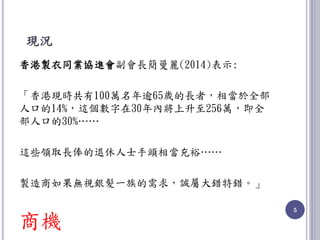 現況
香港製衣同業協進會副會長簡曼麗(2014)表示:
「香港現時共有100萬名年逾65歲的長者，相當於全部
人口的14%，這個數字在30年內將上升至256萬，即全
部人口的30%……
這些領取長俸的退休人士手頭相當充裕……
製造商如果無視銀髮一族的需求，誠屬大錯特錯。」
商機
5
 