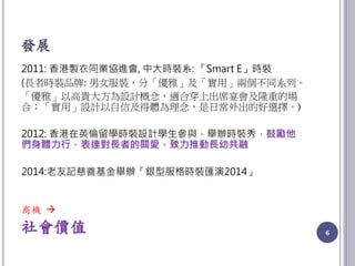 發展
2011: 香港製衣同業協進會, 中大時裝系: 「Smart E」時裝
(長者時裝品牌: 男女服裝，分「優雅」及「實用」兩個不同系列。
「優雅」以高貴大方為設計概念，適合穿上出席宴會及隆重的場
合；「實用」設計以自信及得體為理念，是日常外出的好選擇。)
2012: 香港在英倫留學時裝設計學生參與，舉辦時裝秀，鼓勵他
們身體力行，表達對長者的關愛，致力推動長幼共融
2014:老友記慈善基金舉辦「銀型服格時裝匯演2014」
商機 
社會價值 6
 