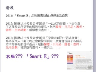 發展
2014: 「Smart E」品牌銷售地點: 好好生活百貨
2015: [退休人士及長者博覽]是「一站式的展覽，內容包羅
了各種長者所需要的服務和產品，包括醫療、日用品、護老、
善終、生命計劃，種類應有盡有。」
2016: [退休人士及長者博覽]是「全港首創的一站式展覽，
專為現今人口老化的社會現像而創立。展覽會包羅了各種長
者所需要的服務和產品，包括醫療、日用品、護老、善終、
生命計劃，種類應有盡有、一應俱全……」
衣服??? 「Smart E」???
7
 