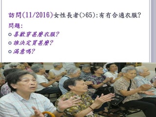 訪問(11/2016)女性長者(>65):有冇合適衣服?
問題:
 喜歡穿甚麼衣服?
 誰決定買甚麼?
 滿意嗎?
 