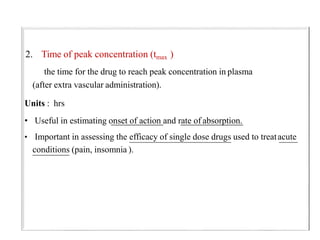 2. Time of peak concentration (tmax )
the time for the drug to reach peak concentration in plasma
(after extra vascular administration).
Units : hrs
• Useful in estimating onset of action and rate of absorption.
• Important in assessing the efficacy of single dose drugs used to treatacute
conditions (pain, insomnia ).
 