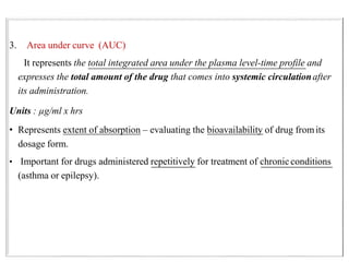 3. Area under curve (AUC)
It represents the total integrated area under the plasma level-time profile and
expresses the total amount of the drug that comes into systemic circulationafter
its administration.
Units : µg/ml x hrs
• Represents extent of absorption – evaluating the bioavailability of drug fromits
dosage form.
• Important for drugs administered repetitively for treatment of chronicconditions
(asthma or epilepsy).
 