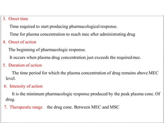 3. Onset time
Time required to start producing pharmacological response.
Time for plasma concentration to reach mec after administrating drug
4. Onset of action
The beginning of pharmacologic response.
It occurs when plasma drug concentration just exceeds the requiredmec.
5. Duration of action
The time period for which the plasma concentration of drug remains above MEC
level.
6. Intensity of action
It is the minimum pharmacologic response produced by the peak plasma conc. Of
drug.
7. Therapeutic range the drug conc. Between MEC and MSC
 