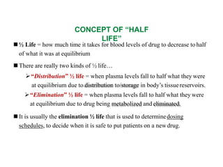 CONCEPT OF “HALF
LIFE”
 ½ Life = how much time it takes for blood levels of drug to decrease to half
of what it was at equilibrium
 There are really two kinds of ½ life…
“Distribution” ½ life = when plasma levels fall to half what they were
at equilibrium due to distribution to/storage in body’s tissuereservoirs.
“Elimination” ½ life = when plasma levels fall to half what they were
at equilibrium due to drug being metabolized and eliminated.
 It is usually the elimination ½ life that is used to determinedosing
schedules, to decide when it is safe to put patients on a newdrug.
 