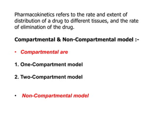 Pharmacokinetics refers to the rate and extent of
distribution of a drug to different tissues, and the rate
of elimination of the drug.
Compartmental & Non-Compartmental model :-
• Compartmental are
1. One-Compartment model
2. Two-Compartment model
• Non-Compartmental model
 