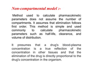 Non-compartmental model :-
Method used to calculate pharmacokinetic
parameters does not assume the number of
compartments. It assumes that elimination follows
first order. This method is simple and used
commonly to calculate pharmacokinetic
parameters such as half-life, clearance, and
volume of distribution.
It presumes that a drug's blood-plasma
concentration is a true reflection of the
concentration in other tissues and that the
elimination of the drug is directly proportional to the
drug's concentration in the organism.
 
