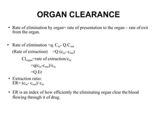ORGAN CLEARANCE
• Rate of elimination by organ= rate of presentation to the organ – rate ofexit
from the organ.
• Rate of elimination =q. Cin- Q.Cout
(Rate of extraction) =Q (cin- cout)
Clorgan=rate of extraction/cin
=q(cin-cout)/cin
=Q.Er
• Extraction ratio:
ER= (cin- cout)/ cin
• ER is an index of how efficiently the eliminating organ clear the blood
flowing through it of drug.
 