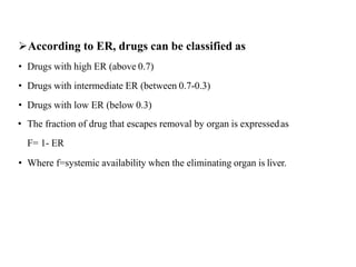 According to ER, drugs can be classified as
• Drugs with high ER (above 0.7)
• Drugs with intermediate ER (between 0.7-0.3)
• Drugs with low ER (below 0.3)
• The fraction of drug that escapes removal by organ is expressedas
F= 1- ER
• Where f=systemic availability when the eliminating organ is liver.
 