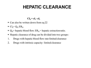 HEPATIC CLEARANCE
Clh = clt –clr
 Can also be written down from eq 22
 Clh= QH ERH
 QH= hepatic blood flow. ERH = hepatic extraction ratio.
 Hepatic clearance of drug can be divided into two groups:
1. Drugs with hepatic blood flow rate-limited clearance
2. Drugs with intrinsic capacity- limited clearance
 