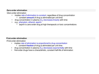 Zero-order elimination
•Zero-order elimination
• implies rate of elimination is constant, regardless of drug concentration
• constant amount of drug is eliminated per unit time
• drug concentration in plasma (Cp) decreases linearly with time
• e.g., phenytoin, ethanol, aspirin
• aspirin is zero-order drug at high therapeutic or toxic concentrations
First-order elimination
•First-order elimination
• implies rate of elimination is proportional to drug concentration
• constant fraction of drug is eliminated per unit time
• drug concentration in plasma (Cp) decreases exponentially with time
• first-order drugs have a characteristic, constant half-life of elimination
 