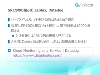 SREの取り組み8: Zabbix, Datadog
▌サービスインより、メトリクス監視はZabbixで運用
▌現在は自社DCも複数サイト運用し、監視対象は1000台を
越える
 2-3年後にはさらに2倍の規模も見えてくる
▌さすがにZabb...