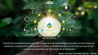 TALLER AGENTES
Estudio de consultoría para construir propuestas de metodologías basadas en líneas base de
consumo o mecanismos alternos para utilizar la flexibilidad de consumo de los usuarios de
energía en programas de Respuesta de la Demanda
Bogotá, Diciembre 12 de 2020, 2:30 P.M - 4:30 P.M
 