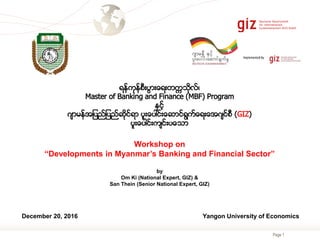 Page 1
ရန္ကုန္စီးပြားေရးတကၠသိုလ္၊
Master of Banking and Finance (MBF) Program
နွင့္
ဂ်ာမန္အျပည္ျပည္ဆိုင္ရာ ပူးေပါင္းေဆာင္ရြက္ေရးေအဂ်င္စီ (GIZ)
ပူးေပါင္းက်င္းပေသာ
Workshop on
“Developments in Myanmar’s Banking and Financial Sector”
by
Om Ki (National Expert, GIZ) &
San Thein (Senior National Expert, GIZ)
December 20, 2016 Yangon University of Economics
 