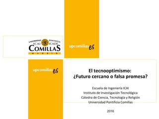 2016
El tecnooptimismo:
¿Futuro cercano o falsa promesa?
Escuela de Ingeniería ICAI
Instituto de Investigación Tecnológica
Cátedra de Ciencia, Tecnología y Religión
Universidad Pontificia Comillas
 