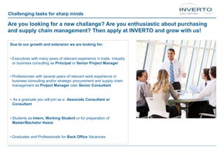 Challenging tasks for sharp minds
Are you looking for a new challange? Are you enthusiastic about purchasing
and supply chain management? Then apply at INVERTO and grow with us!
Due to our growth and extension we are looking for:
• Executives with many years of relevant experience in trade, industry
or business consulting as Principal or Senior Project Manager
• Professionals with several years of relevant work experience in
business consulting and/or strategic procurement and supply chain
management as Project Manager oder Senior Consultant
• As a graduate you will join as a Associate Consultant or
Consultant
• Students as Intern, Working Student or for preparation of
Master/Bachelor thesis
• Graduates and Professionals for Back Office Vacancies
 