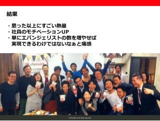 © ChatWork All rights reserved.
結果
・思った以上にすごい熱量
・社員のモチベーションUP
・単にエバンジェリストの数を増やせば
実現できるわけではないなぁと痛感
 