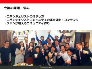 © ChatWork All rights reserved.
今後の課題・悩み
・エバンジェリストの増やし方
・エバンジェリストコミュニティの運営体制・コンテンツ
・ファンが増えるコミュニティ作り
 