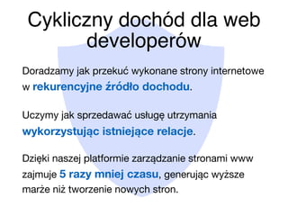 Cykliczny dochód dla web
developerów
Doradzamy jak przekuć wykonane strony internetowe
w rekurencyjne źródło dochodu.

Uczymy jak sprzedawać usługę utrzymania
wykorzystując istniejące relacje.

Dzięki naszej platformie zarządzanie stronami www
zajmuje 5 razy mniej czasu, generując wyższe
marże niż tworzenie nowych stron.
 
