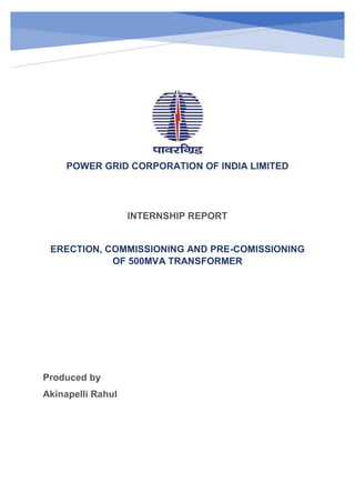 POWER GRID CORPORATION OF INDIA LIMITED
INTERNSHIP REPORT
ERECTION, COMMISSIONING AND PRE-COMISSIONING
OF 500MVA TRANSFORMER
Produced by
Akinapelli Rahul
 