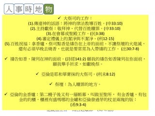 人 事 時 地 物
香爐、香、銅香爐、火：
(1).可拉啊，你們要這樣行，你和你的一黨要拿香爐來。明日，在耶和華面前，
把火盛在爐中，把香放在其上。耶和華揀選 誰，誰就為聖潔。你們這利未
的子孫擅自專權了！(6-7節)
(2).各人要拿一個香爐，共二百五十個，把香放在上面，到耶和華面前。你和
亞倫也各拿自己的香爐。於是他們各人拿一個香爐，盛上火，加上香，同
摩西、亞倫站在會幕門前。(17-18節)
(3).又有火從耶和華那裡出來，燒滅了那獻香的二百五十個人。(35節)
(4).你吩咐祭司亞倫的兒子以利亞撒從火中撿起那些香爐來，把火撒在別處，
因為那些香爐是聖的。把那些犯罪、自害己命之人的香爐，叫人錘成片子，
用以包壇。那些香爐本是他們在耶和華面前獻過的，所以是聖的，並且可
以給以色列人作記號。於是祭司以利亞撒將被燒之人所獻的銅香爐拿來，
人就錘出來，用以包壇，給以色列人作紀念，使亞倫後裔之外的人不得近
前來在耶和華面前燒香，免得他遭可拉和他一黨所遭的。這乃是照耶和華
藉著摩西所吩咐的。(37-40節)
(5). 摩西對亞倫說：拿你的香爐，把壇上的火盛在其中，又加上香，快快帶到
會眾那裡，為他們贖罪；因為有忿怒從耶和華那裡出來，瘟疫已經發作了。
亞倫照著摩西所說的拿來，跑到會中，不料，瘟疫在百姓中已經發作了。
他就加上香，為百姓贖罪。(46-47節)
 大祭司的工作：
(1).傳達神的話語：將神的律法教導百姓。(申33:10)
(2).主持獻祭：敬拜神、代替百姓贖罪。(申33:10)
(3).在會幕或聖殿工作。(民3:38)
(4).審定禮儀上的潔淨與不潔淨。(利12-15)
(5).百姓祝福：拿香爐，祭司點香是禱告在上帝的面前。不讓祭壇的火熄滅，
還有必須早晚去燒香，也就是要常常為人帶禱的工作。 (出30:7-8)
 禱告如香，陳列在神的面前。(詩經141:2) 願我的禱告如香陳列在你面前，
願我舉手祈求，如獻晚祭。
 亞倫是耶和華膏抹的大祭司。(利未8:12)
 祭壇：為人贖罪的地方。
 亞倫的金香爐：第二幔子後又有一層帳幕，叫做至聖所， 有金香爐，有包
金的約櫃，櫃裡有盛嗎哪的金罐和亞倫發過芽的杖並兩塊約版；
(希9:3-4)
 