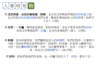 人 事 時 地 物
 流奶與蜜、田地和葡萄園、眼睛：並且你沒有將我們領到流奶與蜜之地，
也沒有把田地和葡萄園給我們為業。難道你要剜這些人的眼睛嗎？我們不
上去！ (13節)
 供物、一匹驢：摩西就甚發怒，對耶和華說：求你不要享受他們的供物。
我並沒有奪過他們一匹驢，也沒有害過他們一個人。(15節)
 帳棚：他吩咐會眾說：你們離開這惡人的帳棚吧，他們的物件，什麼都不
可摸，恐怕你們陷在他們的罪中，與他們一同消滅。於是眾人離開可拉、
大坍、亞比蘭帳棚的四圍。大坍、亞比蘭帶著妻子、兒女、小孩子，都出
來，站在自己的帳棚門口。(26-27節)
 財物：把他們和他們的家眷，並一切屬可拉的人丁、財物，都吞下去。
 