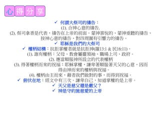 心 得 分 享
 何謂大祭司的禱告：
(1). 合神心意的禱告.
(2). 祭司拿香是代表，禱告在上帝的前面。蒙神喜悅的、蒙神垂聽的禱告、
按神心意的禱告、對四周圍有引響力的禱告。
 耶穌是我們的大祭司
 權柄結構：抗拒掌權者就是抗拒神(羅13:1 & 民16:11)。
(1). 誰有權柄：父母、教會屬靈領袖、職場上司、政府。
(2). 應當順服神所設立的代表權柄
(3). 得著權柄而來的祝福：耶穌掌權，謙卑著順服著天父的心意，因而
得由神而來的權柄與祝福。
(4). 權柄由主而來，藉者我們做對的事，而得到祝福。
 俯伏在地：經文中有三次。謙卑自己，知道掌權的是上帝。
 天父是慈父還是嚴父？
 神是守約施慈愛的上帝
 