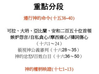 重點分段
遵行神的命令(十五38~40)
可拉、大坍、亞比蘭、安和二百五十位首領
嫉妒怨言/自私貪心/摩西痛心/禱詞傷心
（十六1～24）
藐視神公義審判（十六28～35）
神的忿怒/百姓白目（十六36～50）
神的權柄映證(十七1~13)
 