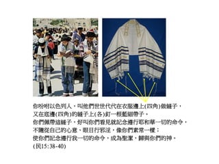 你吩咐以色列人，叫他們世世代代在衣服邊上(四角)做繸子，
又在底邊(四角)的繸子上(各)釘一根藍細帶子。
你們佩帶這繸子，好叫你們看見就記念遵行耶和華一切的命令，
不隨從自己的心意、眼目行邪淫，像你們素常一樣；
使你們記念遵行我一切的命令，成為聖潔，歸與你們的神。
(民15:38-40)
 