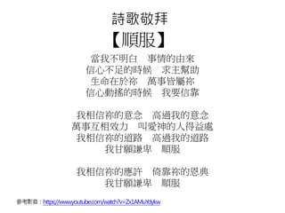 詩歌敬拜
【順服】
當我不明白 事情的由來
信心不足的時候 求主幫助
生命在於祢 萬事皆屬祢
信心動搖的時候 我要信靠
我相信祢的意念 高過我的意念
萬事互相效力 叫愛神的人得益處
我相信祢的道路 高過我的道路
我甘願謙卑 順服
我相信祢的應許 倚靠祢的恩典
我甘願謙卑 順服
參考影音：https://www.youtube.com/watch?v=Zx1AMuYdykw
 