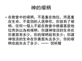 神的權柄
• 在教會中的權柄，不是重在地位，而是重
在生命。不是別的人選舉你，你就有了權
柄。任何一個人不能在教會中根據甚麼地
位而自以為有權柄。你讓神復活的生命在
你裏面有多少，你的權柄就有多少；你讓
神復活的生命在你裏面失去多少，你的權
柄也就失去了多少。── 倪柝聲
 