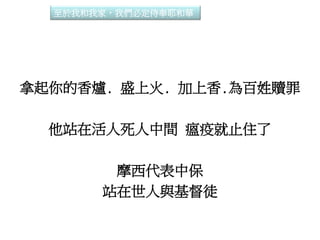 拿起你的香爐. 盛上火. 加上香.為百姓贖罪
他站在活人死人中間 瘟疫就止住了
摩西代表中保
站在世人與基督徒
至於我和我家，我們必定侍奉耶和華
 