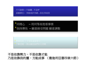 *同理心 – 用同等高度看事情
*保持彈性 – 願意接受問題 願意調整
*不可貪婪 – 不偷竊 . 不忌妒
*承擔責任 - 多做或許多錯…但也多成長
*學習成長 – 不要永遠當孩子
*了解老闆 - 神永遠是我們的大老闆
不是依靠勢力，不是依靠才能
乃是依靠我的靈，方能成事 （撒迦利亞書四章六節）
 