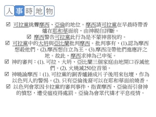  可拉黨挑釁摩西、亞倫的地位。摩西請可拉黨在早晨時帶香
爐在耶和華面前，由神親自評斷。
 摩西警告可拉黨此行為是不蒙神喜悅的。
 可拉黨中的大坍與亞比蘭批判摩西。批判事有，(1).認為摩西
想殺他們。(2).摩西想自立為王。(3).摩西沒帶他們進應許之
地。故此，摩西求神為己申冤。
 神的審判：(1). 可拉、大坍、亞比蘭三個家庭由地開口吞滅他
們。(2). 火燒滅250位首領。
 神曉諭摩西：(1). 可拉黨的銅香爐錘成片子後用來包壇，作為
以色列人的警惕。(2). 只有亞倫後裔可以在耶和華面前燒香。
 以色列會眾因卡拉黨的審判事件，指責摩西、亞倫而引發神
的憤怒，遭受瘟疫得處罰。亞倫為會眾代禱才平息疫情。
人 事 時 地 物
 