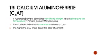 1. It hydrates rapidly but contributes very little to strength. Its use allows lower kiln
temperature in Portland Cement Manufacturing.
2. The most Portland cement color effects are due to C4AF
3. The higher the C4AF more darker the color of cement.
 
