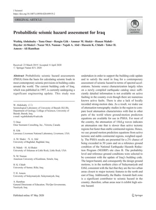 ORIGINAL ARTICLE
Probabilistic seismic hazard assessment for Iraq
Wathiq Abdulnaby & Tuna Onur & Rengin Gök & Ammar M. Shakir & Hanan Mahdi &
Haydar Al-Shukri & Nazar M.S. Numan & Najah A. Abd & Hussein K. Chlaib & Taher H.
Ameen & Ali Ramthan
Received: 23 March 2019 /Accepted: 8 April 2020
# Springer Nature B.V. 2020
Abstract Probabilistic seismic hazard assessments
(PSHA) form the basis for calculating seismic loads in
most contemporary seismic provisions in building codes
around the world. The current building code of Iraq,
which was published in 1997, is currently undergoing a
significant engineering update. This study was
undertaken in order to support the building code update
and to satisfy the need in Iraq for a contemporary
assessment of seismic hazard in terms of spectral accel-
erations. Seismic source characterization largely relies
on a newly compiled earthquake catalog since suffi-
ciently detailed information is not available on active
faulting in the country even though there are numerous
known active faults. There is also a lack of locally
recorded strong-motion data. As a result, we make use
of attenuation tomography studies in the region to com-
pare local attenuation characteristics with that in other
parts of the world where ground-motion prediction
equations are available for use in PSHA. For most of
the country, the attenuation of 1HzLg waves indicates
an attenuation rate that is slower than active tectonic
regions but faster than stable continental regions. Hence,
we use ground-motion prediction equations from active
tectonic and stable continental regions, weighted equal-
ly. The PSHA results are presented for a 2% chance of
being exceeded in 50 years and on a reference ground
condition of the National Earthquake Hazards Reduc-
tion Program (NEHRP) site class B. The probability
level and reference ground conditions were selected to
be consistent with the update of Iraq’s building code.
The largest hazard, and consequently the design ground
motions, is in the northern cities of Sulaymaniyah and
Erbil, consistent with the fact that they are the two urban
areas closest to major tectonic features to the north and
east of Iraq. Additionally, the Badra–Amarah fault zone
is a significant contributor to seismic hazard in the
country; therefore, urban areas near it exhibit high seis-
mic hazard.
J Seismol
https://doi.org/10.1007/s10950-020-09919-2
W. Abdulnaby (*)
Seismological Laboratory of University of Basrah (SLUB),
Department of Geology, College of Sciences, University of
Basrah, Basrah, Iraq
e-mail: wgabdulnaby@ualr.edu
T. Onur
Onur Seemann Consulting, Inc., Victoria, Canada
R. Gök
Lawrence Livermore National Laboratory, Livermore, USA
A. M. Shakir :N. A. Abd
University of Baghdad, Baghdad, Iraq
H. Mahdi :H. Al-Shukri
University of Arkansas at Little Rock, Little Rock, USA
N. M. Numan
American University of Kurdistan, Simele, Iraq
H. K. Chlaib
University of Sumer, Rifai, Iraq
T. H. Ameen
University of Sulaymaniyah, Sulaymaniyah, Iraq
A. Ramthan
General Directorate of Education, Thi-Qar Governorate,
Nasiriyah, Iraq
 
