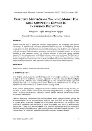 International Journal of Computer Networks & Communications (IJCNC) Vol.16, No.1, January 2024
DOI: 10.5121/ijcnc.2024.16102 13
EFFECTIVE MULTI-STAGE TRAINING MODEL FOR
EDGE COMPUTING DEVICES IN
INTRUSION DETECTION
Trong Thua Huynh, Hoang Thanh Nguyen
Posts and Telecommunications Institute of Technology, Vietnam
ABSTRACT
Intrusion detection poses a significant challenge within expansive and persistently interconnected
environments. As malicious code continues to advance and sophisticated attack methodologies proliferate,
various advanced deep learning-based detection approaches have been proposed. Nevertheless, the
complexity and accuracy of intrusion detection models still need further enhancement to render them more
adaptable to diverse system categories, particularly within resource-constrained devices, such as those
embedded in edge computing systems. This research introduces a three-stage training paradigm,
augmented by an enhanced pruning methodology and model compression techniques. The objective is to
elevate the system's effectiveness, concurrently maintaining a high level of accuracy for intrusion
detection. Empirical assessments conducted on the UNSW-NB15 dataset evince that this solution notably
reduces the model's dimensions, while upholding accuracy levels equivalent to similar proposals.
KEYWORDS
Neural network, pruning, quantization, intrusion detection
1. INTRODUCTION
Over the past decade, numerous deep learning models have been proposed across various fields
to replace previous traditional solutions, especially in network intrusion detection.Higher
accuracy models tend to be more complex and larger in size. This leads to another significant
challenge that needs to be addressed, which is how devices with limited resources and energy can
detect network intrusions based on modern machine learning models.
As the Earth is getting warmer, alongside the effort to enhance problem-solving efficiency, we
also need to ensure resource conservation, particularly energy resources, to safeguard a greener
world. This study aims to achieve a balanced solution between intrusion detection effectiveness
and resource consumption.
There are also many concentrated deep learning models within high-performance systems that
provide results back to the end (customers). However, these models are still not widely adopted
in a world where protecting customer data is important, and customers can build their own
models with appropriate costs and goals. In return, their models need simplicity while ensuring
high accuracy. Many deep learning models have generated astonishing prediction results with
very high accuracy, but they require good enough resources such as high-speed, expensive GPUs.
This can hardly be extensively applied to moderately configured hardware devices.
 