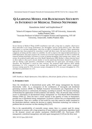 International Journal of Computer Networks & Communications (IJCNC) Vol.16, No.1, January 2024
DOI: 10.5121/ijcnc.2024.16103 33
Q-LEARNING MODEL FOR BLOCKCHAIN SECURITY
IN INTERNET OF MEDICAL THINGS NETWORKS
Kanneboina Ashok1
and Gopikrishnan S2
1
School of Computer Science and Engineering, VIT-AP University, Amaravathi,
Andhra Pradesh, India
2
Associate Professor in School of Computer Science and Engineering, VIT-AP
University, Amaravathi, Andhra Pradesh, India
ABSTRACT
Secure Internet of Medical Things (IoMT) installations must take a long time to complete, which leaves
them vulnerable to low energy performance, low throughput, and low packet delivery rates. This limits
performance in real-time deployments, which has an effect on healthcare efficiency. Many optimization
approaches have been proposed by researchers to deal with these issues, but most of them increase the
complexity of mining and thus reduce its scalability. In order to improve the temporal QoS performance of
IoMT deployments, this paper proposes the creation of a novel bio-inspired model. In order to evaluate the
temporal mining performance (of miners) in terms of mining throughput, block mining ratio, latency, and
energy, the proposed model makes use of the Mayfly Optimization (MO) Method. A fitness function based
on these indices is then used to decide whether or not the underlying blockchains should be combined or
split up. During a split operation, a blockchain is divided into two equal parts, and during a merge
operation, the blockchain is saved for later retrieval. The proposed model improves block mining
performance by 3.2%, compared to the average QoS optimization model under similar conditions,
increases mining speed by 3.5%, decreases energy consumption by 4.9%, increases throughput by 2.8%,
and improves performance by 3.2%.
KEYWORDS
IoMT, Healthcare, Mayfly Optimization, Delay Efficiency, Blockchain, Quality of Service, Data Security
1. INTRODUCTION
Since the introduction of decentralized power grids, P2P energy management has become
theoretically viable. As a consequence of the combination of microgrids and distributed
generating resources (DGR) via Multiple Execution Environments per Organization [1], the
electrification process is continuously developing, according to research. The nascent technology
of blockchain has applications in both academics and industry. Thus, all network nodes will have
access to information on decentralized energy management via Trust-Based Shard Distribution
Scheme (TSD) [2]. There has been a recent increase in the quantity of study on blockchain's
possible uses in distributed energy management. In general, scholars have an unquenchable need
for information. There are a number of real-world use cases that cannot be simply translated to
the blockchain platform, making the decision to employ blockchain technology not without its
problems that are overcome via state sharding (SS) [3,4,5].
Due to the unpredictability of renewable energy output, there is a greater need for energy
management in systems with a large proportion of many-objective optimization algorithms based
on the dynamic reward and penalty mechanism (MaOEA-DRP) [6]. Peer-to-peer (P2P)
management, centralized management, and multi-agent management [7,8,9] are the three most
 