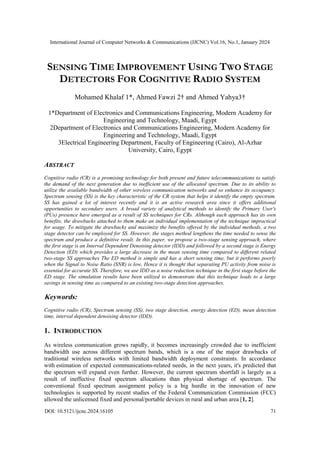 International Journal of Computer Networks & Communications (IJCNC) Vol.16, No.1, January 2024
DOI: 10.5121/ijcnc.2024.16105 71
SENSING TIME IMPROVEMENT USING TWO STAGE
DETECTORS FOR COGNITIVE RADIO SYSTEM
Mohamed Khalaf 1*, Ahmed Fawzi 2† and Ahmed Yahya3†
1*Department of Electronics and Communications Engineering, Modern Academy for
Engineering and Technology, Maadi, Egypt
2Department of Electronics and Communications Engineering, Modern Academy for
Engineering and Technology, Maadi, Egypt
3Electrical Engineering Department, Faculty of Engineering (Cairo), Al-Azhar
University, Cairo, Egypt
ABSTRACT
Cognitive radio (CR) is a promising technology for both present and future telecommunications to satisfy
the demand of the next generation due to inefficient use of the allocated spectrum. Due to its ability to
utilize the available bandwidth of other wireless communication networks and so enhance its occupancy.
Spectrum sensing (SS) is the key characteristic of the CR system that helps it identify the empty spectrum.
SS has gained a lot of interest recently and it is an active research area since it offers additional
opportunities to secondary users. A broad variety of analytical methods to identify the Primary User's
(PUs) presence have emerged as a result of SS techniques for CRs. Although each approach has its own
benefits, the drawbacks attached to them make an individual implementation of the technique impractical
for usage. To mitigate the drawbacks and maximize the benefits offered by the individual methods, a two
stage detector can be employed for SS. However, the stages method lengthens the time needed to sense the
spectrum and produce a definitive result. In this paper, we propose a two-stage sensing approach, where
the first stage is an Interval Dependent Denoising detector (IDD) and followed by a second stage is Energy
Detection (ED) which provides a large decrease in the mean sensing time compared to different related
two-stage SS approaches The ED method is simple and has a short sensing time, but it performs poorly
when the Signal to Noise Ratio (SNR) is low, Hence it is thought that separating PU activity from noise is
essential for accurate SS. Therefore, we use IDD as a noise reduction technique in the first stage before the
ED stage. The simulation results have been utilized to demonstrate that this technique leads to a large
savings in sensing time as compared to an existing two-stage detection approaches.
Keywords:
Cognitive radio (CR), Spectrum sensing (SS), two stage detection, energy detection (ED), mean detection
time, interval dependent denoising detector (IDD).
1. INTRODUCTION
As wireless communication grows rapidly, it becomes increasingly crowded due to inefficient
bandwidth use across different spectrum bands, which is a one of the major drawbacks of
traditional wireless networks with limited bandwidth deployment constraints. In accordance
with estimation of expected communications-related needs, in the next years, it's predicted that
the spectrum will expand even further. However, the current spectrum shortfall is largely as a
result of ineffective fixed spectrum allocations than physical shortage of spectrum. The
conventional fixed spectrum assignment policy is a big hurdle in the innovation of new
technologies is supported by recent studies of the Federal Communication Commission (FCC)
allowed the unlicensed fixed and personal/portable devices in rural and urban area [1, 2].
 