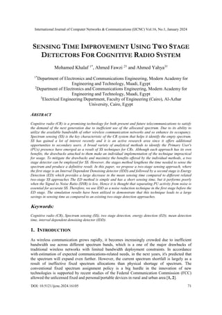 International Journal of Computer Networks & Communications (IJCNC) Vol.16, No.1, January 2024
DOI: 10.5121/ijcnc.2024.16105 71
SENSING TIME IMPROVEMENT USING TWO STAGE
DETECTORS FOR COGNITIVE RADIO SYSTEM
Mohamed Khalaf 1*
, Ahmed Fawzi 2†
and Ahmed Yahya3†
1*
Department of Electronics and Communications Engineering, Modern Academy for
Engineering and Technology, Maadi, Egypt
2
Department of Electronics and Communications Engineering, Modern Academy for
Engineering and Technology, Maadi, Egypt
3
Electrical Engineering Department, Faculty of Engineering (Cairo), Al-Azhar
University, Cairo, Egypt
ABSTRACT
Cognitive radio (CR) is a promising technology for both present and future telecommunications to satisfy
the demand of the next generation due to inefficient use of the allocated spectrum. Due to its ability to
utilize the available bandwidth of other wireless communication networks and so enhance its occupancy.
Spectrum sensing (SS) is the key characteristic of the CR system that helps it identify the empty spectrum.
SS has gained a lot of interest recently and it is an active research area since it offers additional
opportunities to secondary users. A broad variety of analytical methods to identify the Primary User's
(PUs) presence have emerged as a result of SS techniques for CRs. Although each approach has its own
benefits, the drawbacks attached to them make an individual implementation of the technique impractical
for usage. To mitigate the drawbacks and maximize the benefits offered by the individual methods, a two
stage detector can be employed for SS. However, the stages method lengthens the time needed to sense the
spectrum and produce a definitive result. In this paper, we propose a two-stage sensing approach, where
the first stage is an Interval Dependent Denoising detector (IDD) and followed by a second stage is Energy
Detection (ED) which provides a large decrease in the mean sensing time compared to different related
two-stage SS approaches The ED method is simple and has a short sensing time, but it performs poorly
when the Signal to Noise Ratio (SNR) is low, Hence it is thought that separating PU activity from noise is
essential for accurate SS. Therefore, we use IDD as a noise reduction technique in the first stage before the
ED stage. The simulation results have been utilized to demonstrate that this technique leads to a large
savings in sensing time as compared to an existing two-stage detection approaches.
Keywords:
Cognitive radio (CR), Spectrum sensing (SS), two stage detection, energy detection (ED), mean detection
time, interval dependent denoising detector (IDD).
1. INTRODUCTION
As wireless communication grows rapidly, it becomes increasingly crowded due to inefficient
bandwidth use across different spectrum bands, which is a one of the major drawbacks of
traditional wireless networks with limited bandwidth deployment constraints. In accordance
with estimation of expected communications-related needs, in the next years, it's predicted that
the spectrum will expand even further. However, the current spectrum shortfall is largely as a
result of ineffective fixed spectrum allocations than physical shortage of spectrum. The
conventional fixed spectrum assignment policy is a big hurdle in the innovation of new
technologies is supported by recent studies of the Federal Communication Commission (FCC)
allowed the unlicensed fixed and personal/portable devices in rural and urban area [1, 2].
 